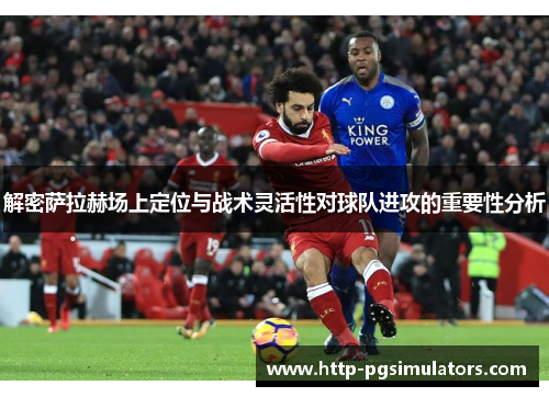 解密萨拉赫场上定位与战术灵活性对球队进攻的重要性分析